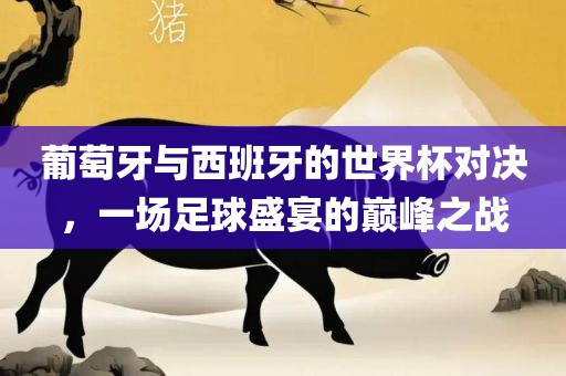 葡萄牙与西班牙的世界杯对决，一场足球盛眉山市正发家政服务有限公司宴的巅峰之战