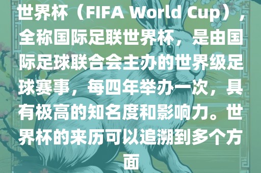 世界杯（FIFA World Cup），全称国际足联世界杯，是由国际足球联合会主办的世界级足球赛事，每四年举办一次，具有极高的知名度和影响力。世界杯的来历可以追溯到多个方面眉山市正发家政服务有限公司