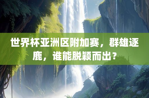 世界杯亚洲区附加赛，群雄逐鹿，谁能脱颖而出？
