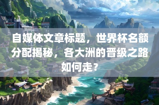 自媒体文章标题，世界杯名额分配揭秘，各大洲的晋级之路如何走？