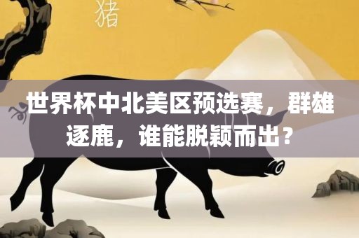 世界杯中北美区预选赛，群雄逐鹿，谁能脱颖而出？眉山市正发家政服务有限公司