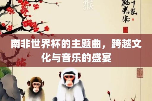 南非世界杯的主题曲，跨越文化与音乐的盛宴