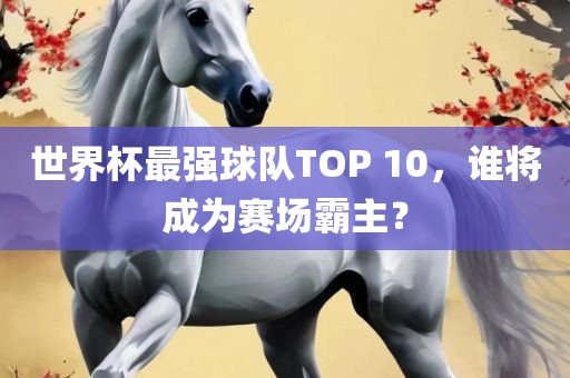 世界杯最强球队TOP 10，谁将成为赛场霸主？