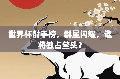 世界杯射手榜，群星闪耀，谁将独占鳌头？眉山市正发家政服务有限公司