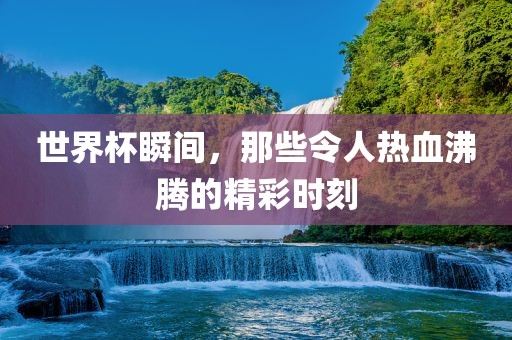世界杯瞬间，那些令人热血沸腾的精彩时刻