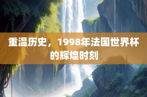 重温历史，1998年法国世界杯的辉煌时刻