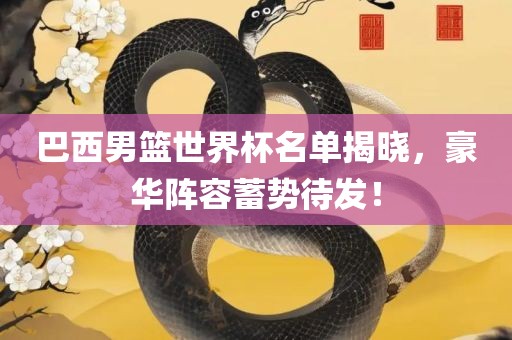 巴西男篮世界杯名单揭晓，豪华阵容蓄势待发！