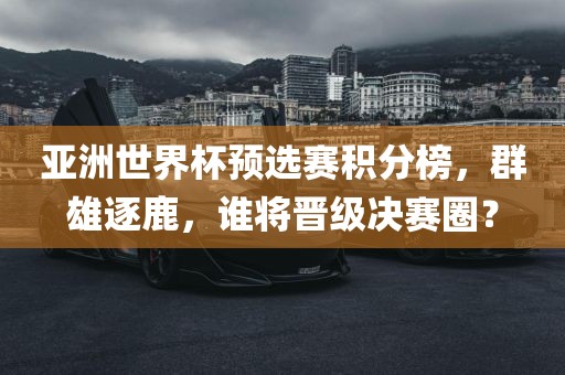 亚洲世界杯预选赛积分榜，群雄逐鹿，谁将晋级决赛圈？眉山市正发家政服务有限公司