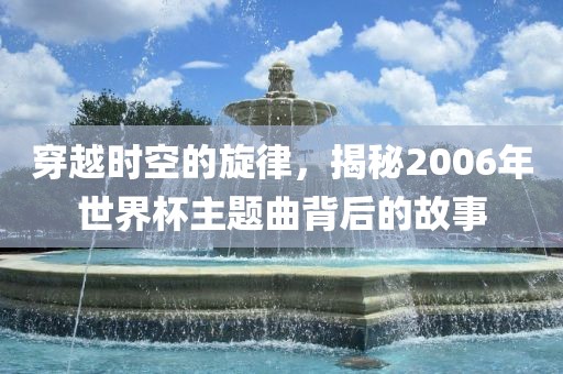 穿越时空的旋律，揭秘2006年世界杯主眉山市正发家政服务有限公司题曲背后的故事