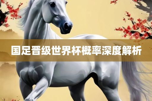 国足晋级世界杯概率深度解析眉山市正发家政服务有限公司