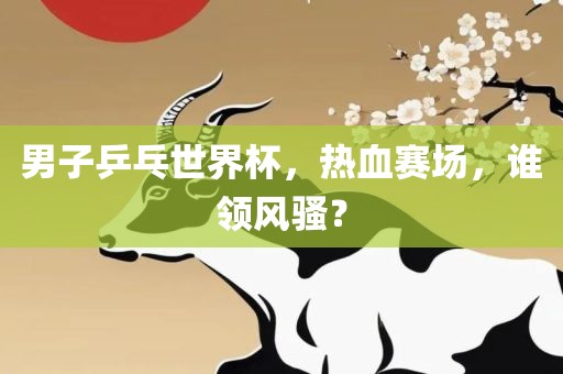 男子乒乓世界杯，热血赛场，谁领风骚？