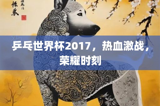 乒乓世界杯2017，热血激战，荣耀时刻
