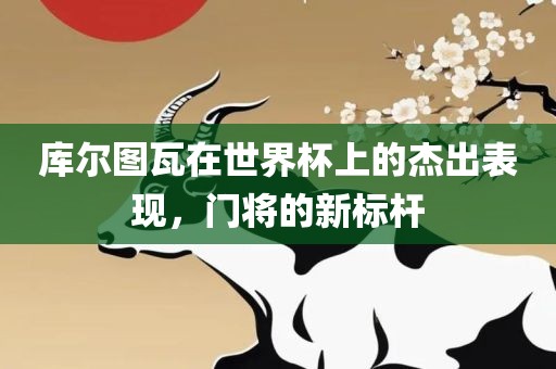 库尔图瓦眉山市正发家政服务有限公司在世界杯上的杰出表现，门将的新标杆