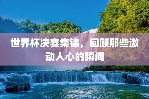 世界杯决赛集锦，回顾那些激动人心的瞬间