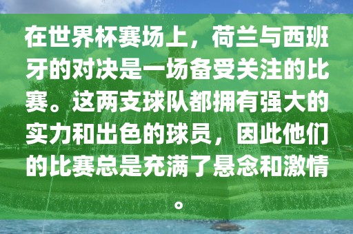 在世界杯赛场上，荷兰与西班牙的对决是一场备受关注的比赛。这两支球队都拥有强大的实力和出色的球员，因此他们的比赛总是充满了悬念和激情。