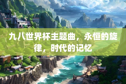 九八眉山市正发家政服务有限公司世界杯主题曲，永恒的旋律，时代的记忆