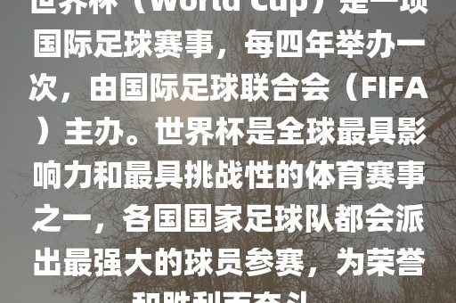 世界杯（World Cup）是一项国际足球赛事，每四年举办一次，由国际足球联合会（FIFA）主办。世界杯是全球最具影响力和最具挑战性的体育赛事之一，各国国家足球队都会派出最强大的球员参赛，为荣誉和胜利而奋斗。
