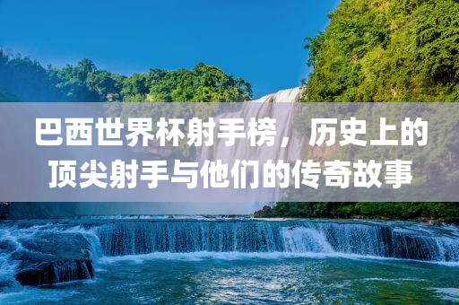 巴西世界杯射手榜，历史上的顶尖射手与他们的传奇故事