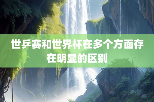 世乒赛和世界杯在多个方面存在明显的区别眉山市正发家政服务有限公司