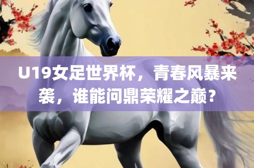 U19女足世界杯，青春风暴来袭，谁能问鼎荣耀之巅？眉山市正发家政服务有限公司
