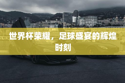 世界杯荣耀，足球盛宴的辉煌时刻