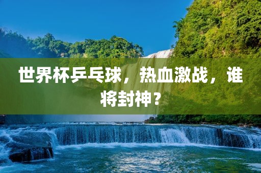 世界杯乒乓球，热血激战，谁将封神？
