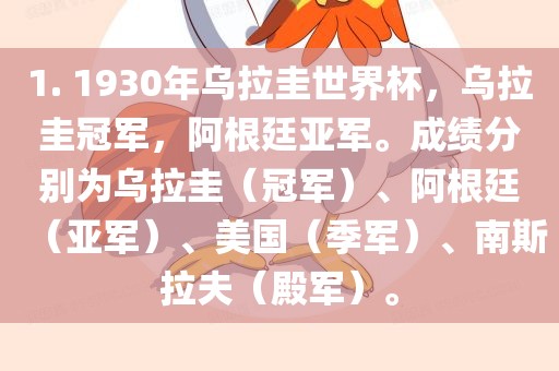 1. 1930年乌拉圭世界杯，乌拉圭冠军，阿根廷亚军。成绩分别为乌拉圭（冠军）、阿根廷（亚军）、美国（季军）、南斯拉夫（殿军）。