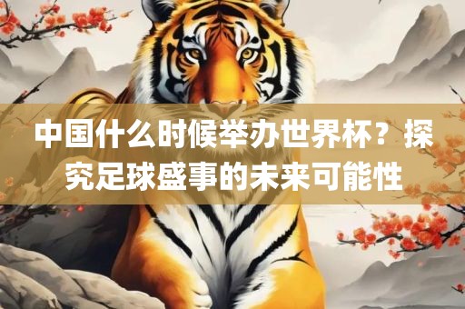 中国什么时候举办世界杯？探究足球盛事的未来可能性