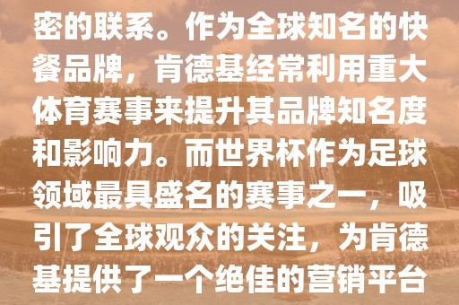 肯德基与世界杯之间存在着紧密的联系。作为全球知名的快餐品牌，肯德基经常利用重大体育赛事来提升其品牌知名度和影响力。而世界杯作为足球领域最具盛名的赛事之一，吸引了全球观众的关注，为肯德基提供了一个绝佳的营销平台。