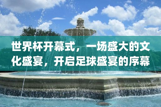 世界杯开幕式，一场盛大的文化盛宴，开启足球盛宴的序幕