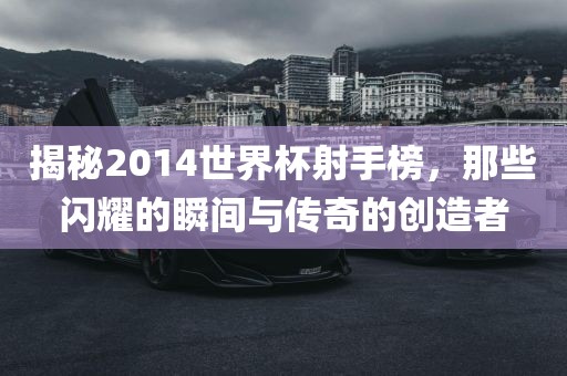 揭秘2014世界杯射手榜，那些闪耀的瞬间与传奇的创造者眉山市正发家政服务有限公司
