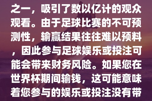 世界杯是全球最大的体育赛事之一，吸引了数以亿计的观众观看。由于足球比赛的不可预测性，输赢结果往往难以预料，因此参与足球娱乐或投注可能会带来财务风险。如果您在世界杯期间输钱，这可能意味着您参与的娱乐或投注没有带来预期的收益。