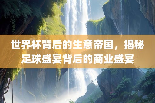 世界杯背后的生意帝国，揭秘足球盛宴背后的商业盛宴