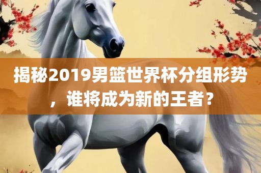 揭秘2019男篮世界杯分组形势，谁将成为新的王者？
