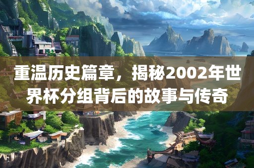 重温历史篇章，揭秘2002年世界杯分组背后的故事与传奇