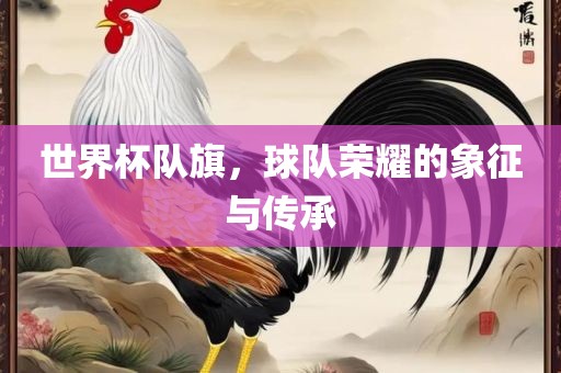世界杯队旗，球队荣耀的象征与传承