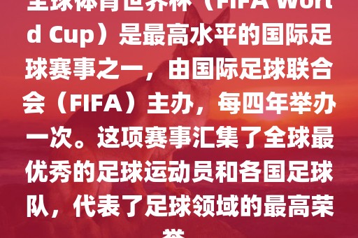 全球体育世界杯（FIFA World Cup）是最高水平的国际足球赛事之一，由国际足球联合会（FIFA）主办，每四年举办一次。这项赛事汇集了全球最优秀的足球运动员和各国足球队，代表了足球领域的最高荣誉。