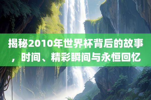 揭秘2010年世界杯背后的故事，时间、精彩瞬间与永恒回忆