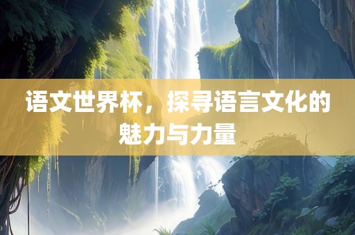 语文世界杯，探寻语言文化的魅力与力量