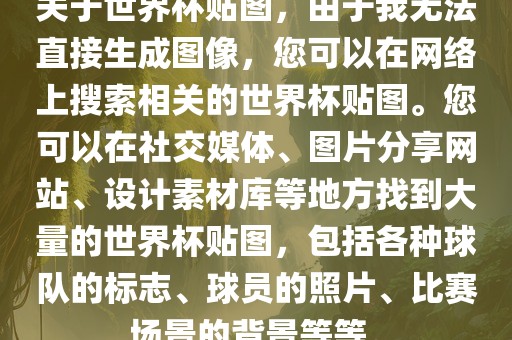 关于世界杯贴图，由于我无法直接生成图像，您可以在网络上搜索相关的世界杯贴图。您可以在社交媒体、图片分享网站、设计素材库等地方找到大量的世界杯贴图，包括各种球队的标志、球员的照片、比赛场景的背景等等。