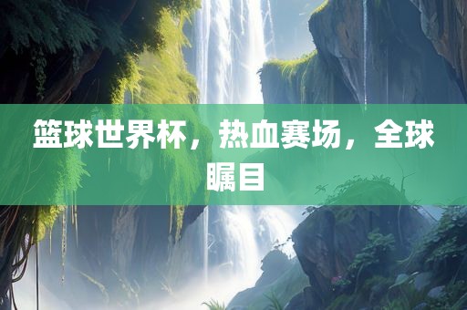 篮球世界杯，热血赛场，全球瞩目眉山市正发家政服务有限公司