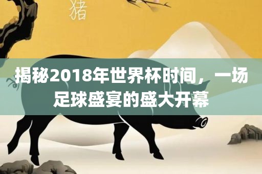 揭秘2018年世界杯时间，一场足球盛宴的盛大开幕