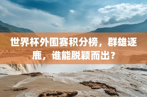 世界杯外围赛积分榜，群雄逐鹿，谁能脱颖而出？
