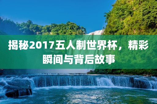 揭秘2017五人制世界杯，精彩瞬间与背后故事