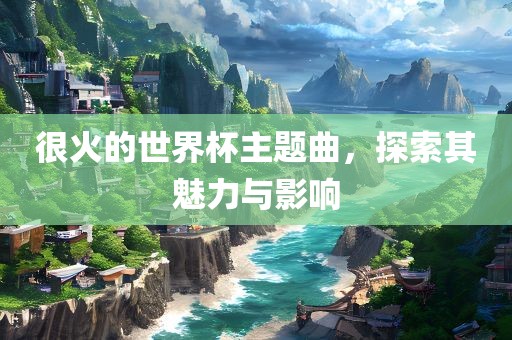 很火的世界杯主题曲，探索其魅力与影响