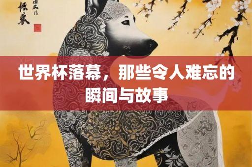 世界杯落幕，那些令人难忘的瞬间与故事