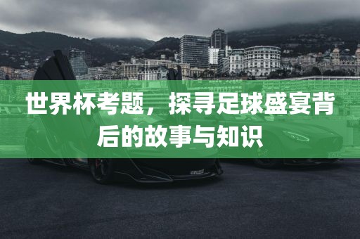 世界杯考题，探寻足球盛宴背后的故事与知识