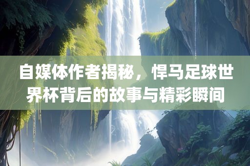 自媒体作者揭秘，悍马足球世界杯背后的故事与精彩瞬间