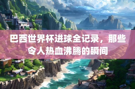 巴西世界杯进球全记录，那些令人热血沸腾的瞬间