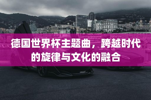 德国世界杯主题曲，跨越时代的旋律与文化的融合